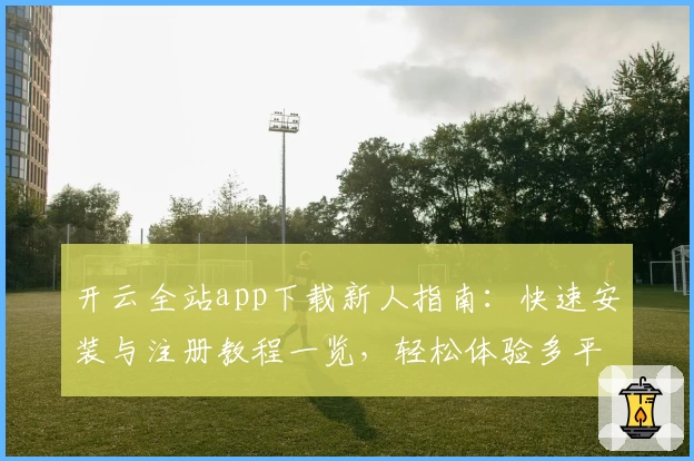 开云全站app下载新人指南：快速安装与注册教程一览，轻松体验多平台功能亮点