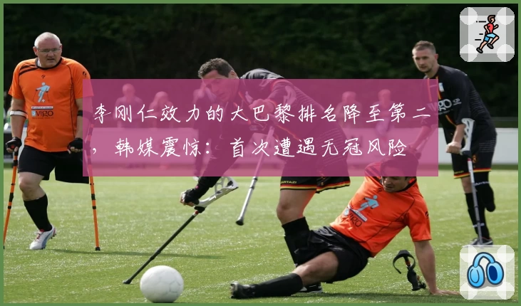 李刚仁效力的大巴黎排名降至第二，韩媒震惊：首次遭遇无冠风险