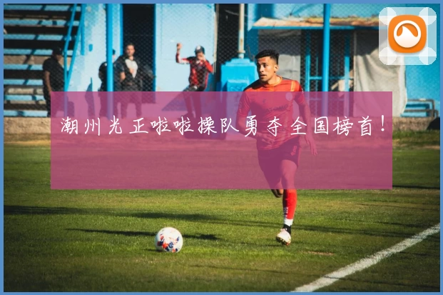 潮州光正啦啦操队勇夺全国榜首！