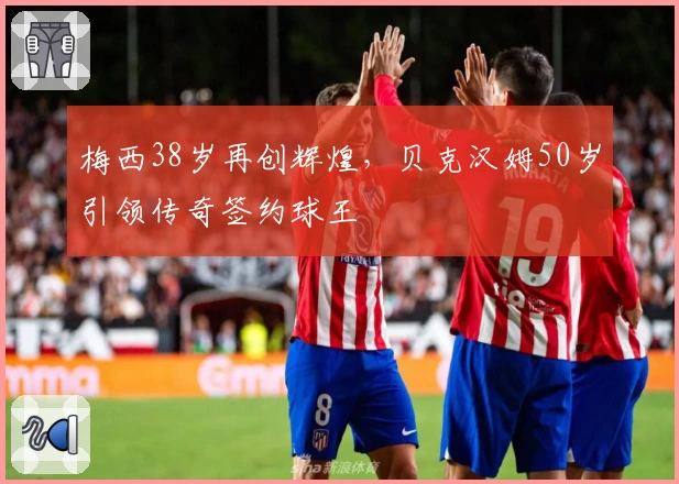 梅西38岁再创辉煌，贝克汉姆50岁引领传奇签约球王