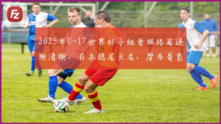 2025年U-17世界杯小组晋级格局逐渐清晰，日本稳居头名，摩洛哥首度突破