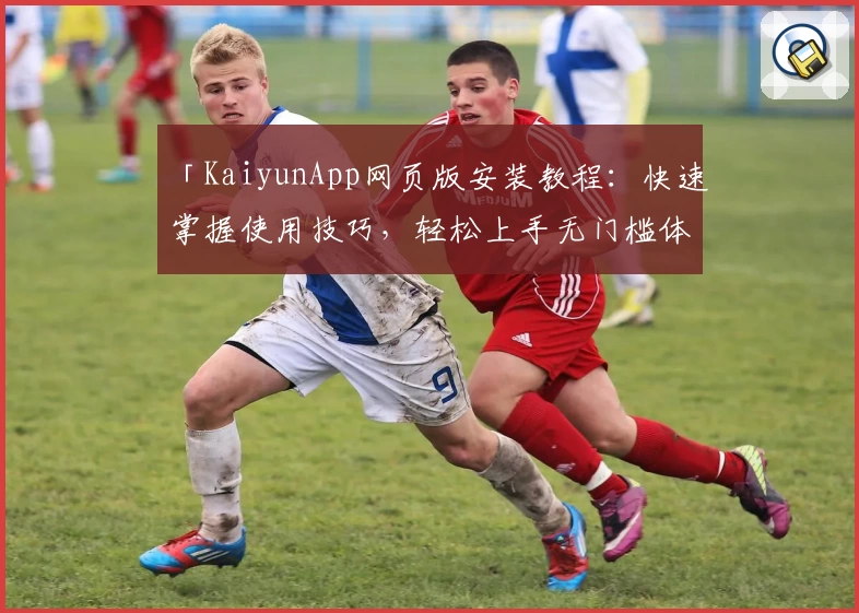 「KaiyunApp网页版安装教程:快速掌握使用技巧,轻松上手无门槛体验」