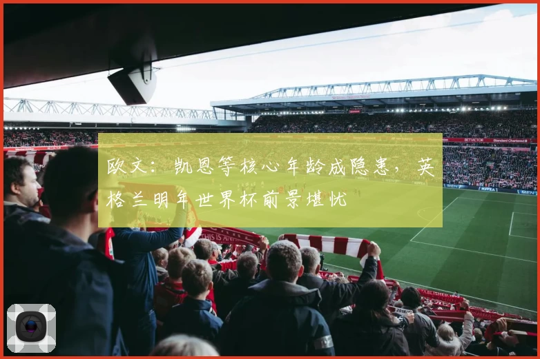 欧文：凯恩等核心年龄成隐患，英格兰明年世界杯前景堪忧