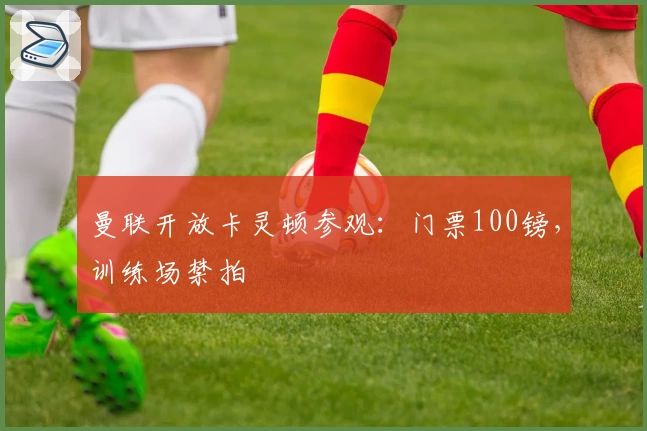 曼联开放卡灵顿参观：门票100镑，训练场禁拍