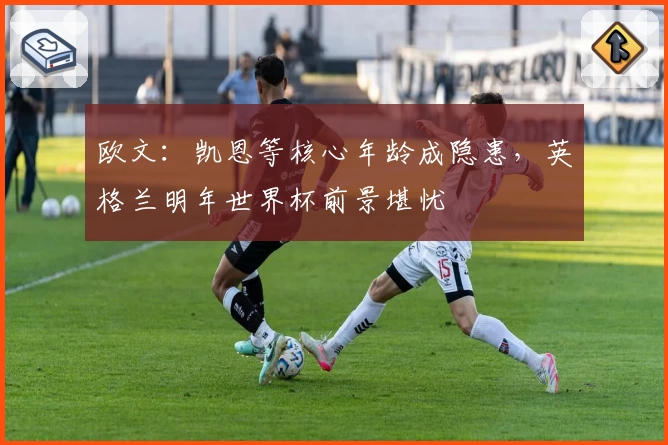 欧文：凯恩等核心年龄成隐患，英格兰明年世界杯前景堪忧