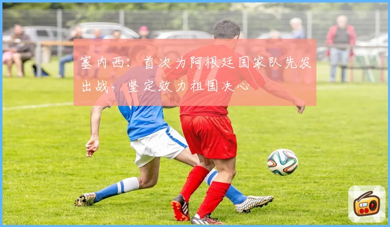 塞内西:首次为阿根廷国家队先发出战,坚定效力祖国决心