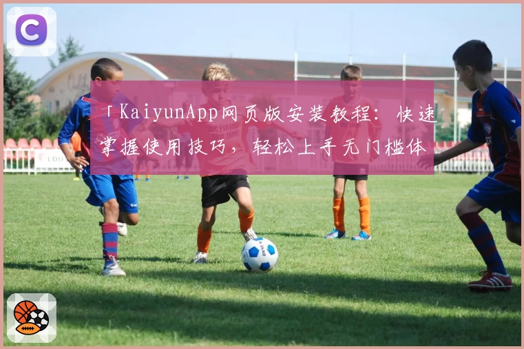 「KaiyunApp网页版安装教程：快速掌握使用技巧，轻松上手无门槛体验」
