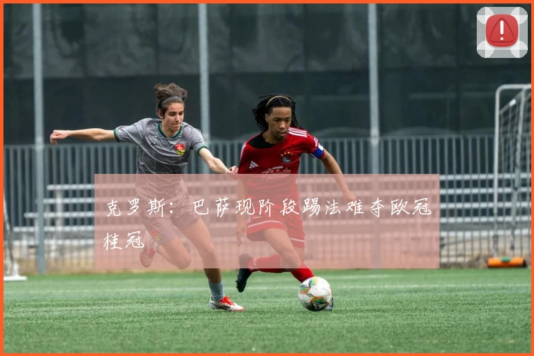 克罗斯：巴萨现阶段踢法难夺欧冠桂冠