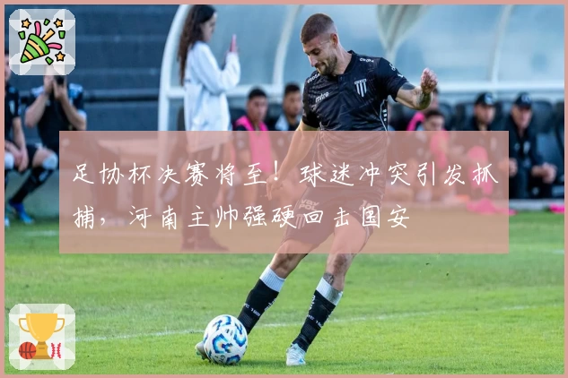 足协杯决赛将至！球迷冲突引发抓捕，河南主帅强硬回击国安